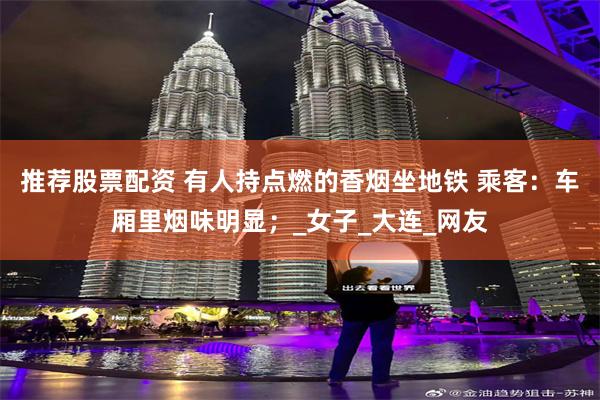 推荐股票配资 有人持点燃的香烟坐地铁 乘客：车厢里烟味明显；_女子_大连_网友