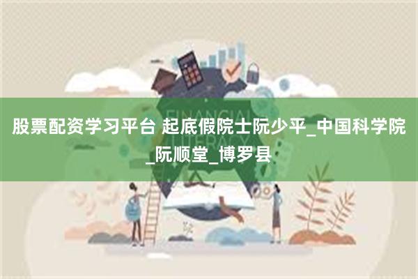 股票配资学习平台 起底假院士阮少平_中国科学院_阮顺堂_博罗县