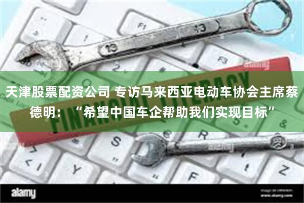 天津股票配资公司 专访马来西亚电动车协会主席蔡德明： “希望中国车企帮助我们实现目标”