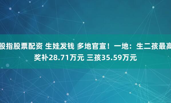 股指股票配资 生娃发钱 多地官宣！一地：生二孩最高奖补28.71万元 三孩35.59万元