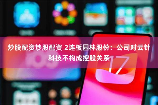 炒股配资炒股配资 2连板园林股份：公司对云针科技不构成控股关系