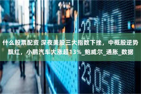 什么股票配资 深夜美股三大指数下挫，中概股逆势飘红，小鹏汽车大涨超13%_鲍威尔_通胀_数据