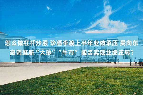 怎么做杠杆炒股 珍酒李渡上半年业绩承压 吴向东高调推新“大珍”“牛市” 能否实现业绩逆转？