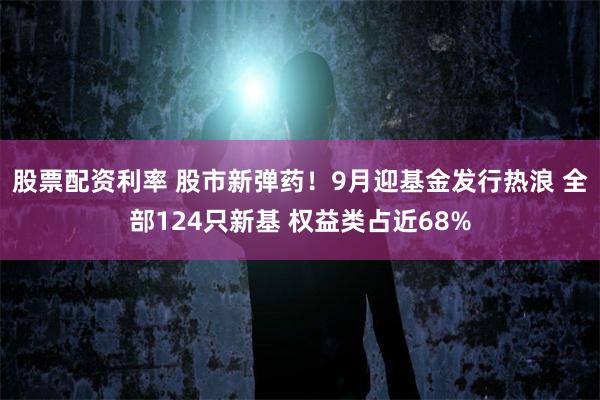 股票配资利率 股市新弹药！9月迎基金发行热浪 全部124只新基 权益类占近68%