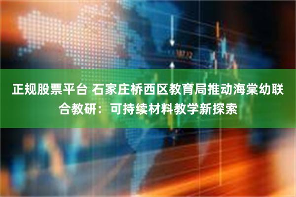 正规股票平台 石家庄桥西区教育局推动海棠幼联合教研：可持续材料教学新探索