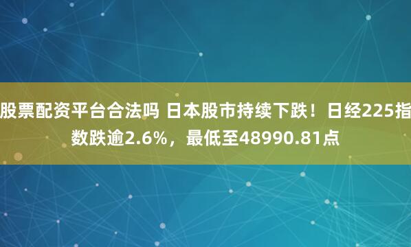 股票配资平台合法吗 日本股市持续下跌！日经225指数跌逾2.6%，最低至48990.81点