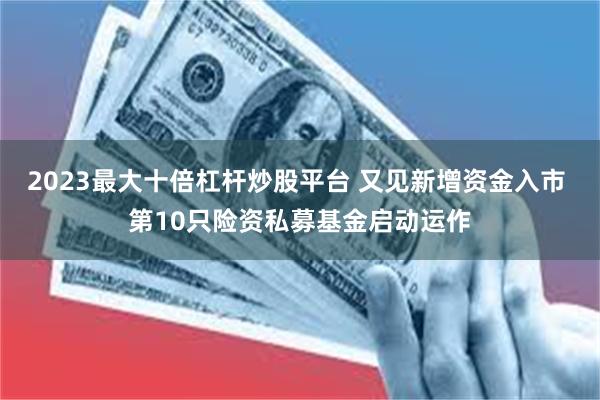 2023最大十倍杠杆炒股平台 又见新增资金入市 第10只险资私募基金启动运作