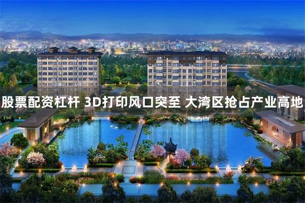 股票配资杠杆 3D打印风口突至 大湾区抢占产业高地