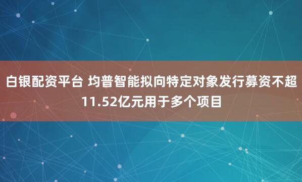 白银配资平台 均普智能拟向特定对象发行募资不超11.52亿元用于多个项目