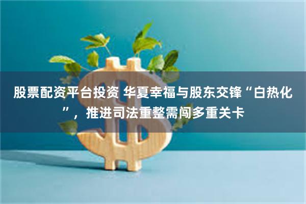 股票配资平台投资 华夏幸福与股东交锋“白热化”,推进司法重整需闯多重关卡